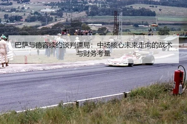 巴萨与德容续约谈判僵局：中场核心未来走向的战术与财务考量